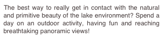 The best way to really get in contact with the natural and primitive beauty of the lake environment? Spend a day on an outdoor activity, having fun and reaching breathtaking panoramic views! 